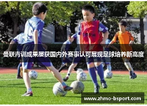 曼联青训成果屡获国内外赛事认可展现足球培养新高度 曼联青训成果屡获国内外赛事认可展现足球培养新高度