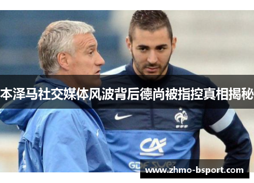 本泽马社交媒体风波背后德尚被指控真相揭秘 本泽马社交媒体风波背后德尚被指控真相揭秘