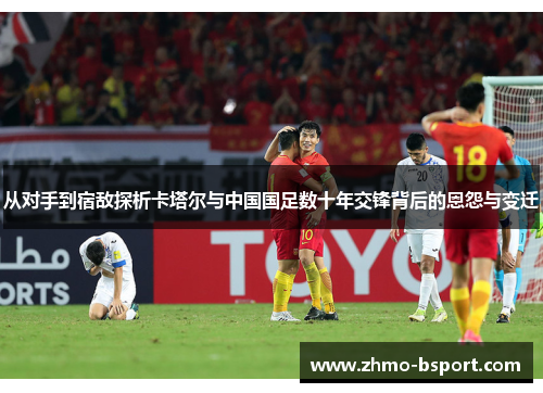 从对手到宿敌探析卡塔尔与中国国足数十年交锋背后的恩怨与变迁 从对手到宿敌探析卡塔尔与中国国足数十年交锋背后的恩怨与变迁