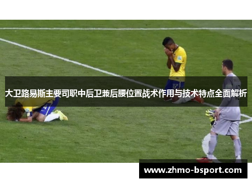 大卫路易斯主要司职中后卫兼后腰位置战术作用与技术特点全面解析