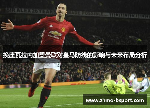 换座瓦拉内加盟曼联对皇马防线的影响与未来布局分析 换座瓦拉内加盟曼联对皇马防线的影响与未来布局分析