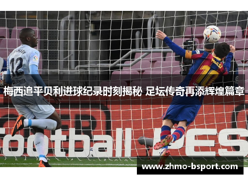 梅西追平贝利进球纪录时刻揭秘 足坛传奇再添辉煌篇章