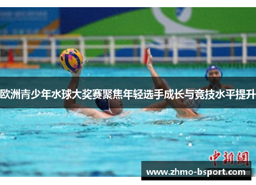 欧洲青少年水球大奖赛聚焦年轻选手成长与竞技水平提升
