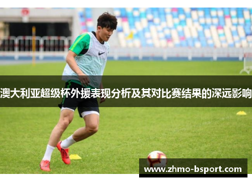 澳大利亚超级杯外援表现分析及其对比赛结果的深远影响