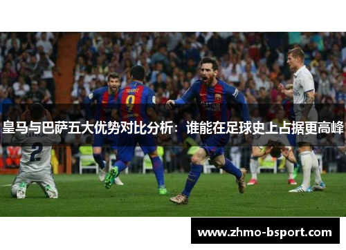 皇马与巴萨五大优势对比分析：谁能在足球史上占据更高峰