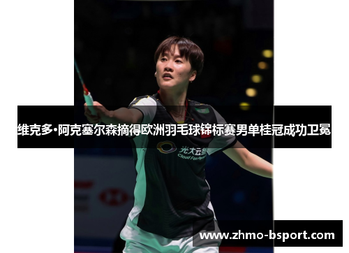 维克多·阿克塞尔森摘得欧洲羽毛球锦标赛男单桂冠成功卫冕 维克多·阿克塞尔森摘得欧洲羽毛球锦标赛男单桂冠成功卫冕