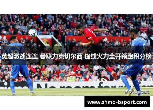 英超激战连连 曼联力克切尔西 锋线火力全开领跑积分榜 英超激战连连 曼联力克切尔西 锋线火力全开领跑积分榜