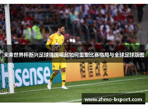 未来世界杯新兴足球强国崛起如何重塑比赛格局与全球足球版图 未来世界杯新兴足球强国崛起如何重塑比赛格局与全球足球版图