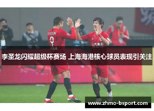 李圣龙闪耀超级杯赛场 上海海港核心球员表现引关注