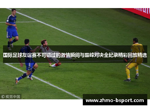 国际足球友谊赛不可错过的激情瞬间与巅峰对决全纪录精彩回放精选 国际足球友谊赛不可错过的激情瞬间与巅峰对决全纪录精彩回放精选