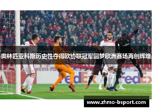 奥林匹亚科斯历史性夺得欧协联冠军圆梦欧洲赛场再创辉煌