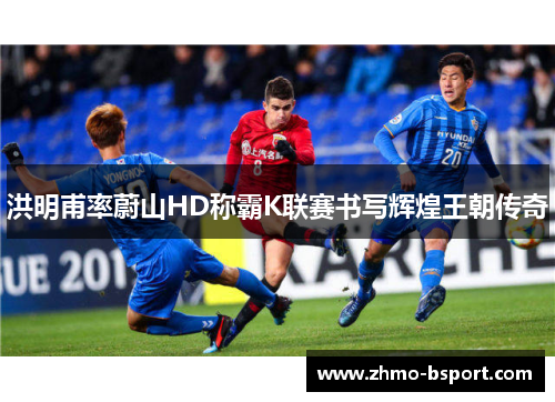 洪明甫率蔚山HD称霸K联赛书写辉煌王朝传奇 洪明甫率蔚山HD称霸K联赛书写辉煌王朝传奇