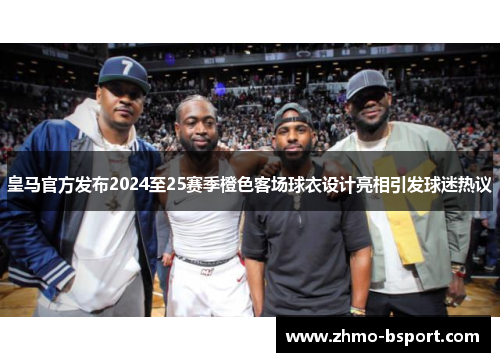 皇马官方发布2024至25赛季橙色客场球衣设计亮相引发球迷热议 皇马官方发布2024至25赛季橙色客场球衣设计亮相引发球迷热议