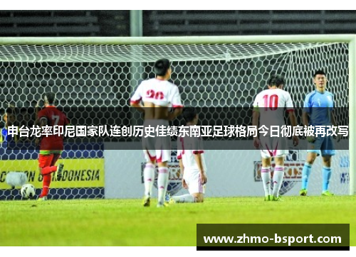 申台龙率印尼国家队连创历史佳绩东南亚足球格局今日彻底被再改写 申台龙率印尼国家队连创历史佳绩东南亚足球格局今日彻底被再改写