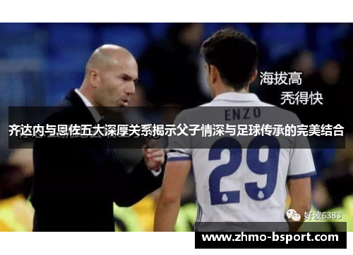 齐达内与恩佐五大深厚关系揭示父子情深与足球传承的完美结合 齐达内与恩佐五大深厚关系揭示父子情深与足球传承的完美结合